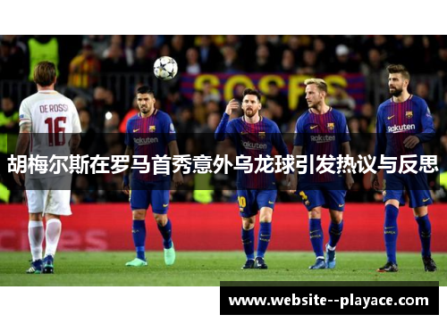 胡梅尔斯在罗马首秀意外乌龙球引发热议与反思 胡梅尔斯在罗马首秀意外乌龙球引发热议与反思