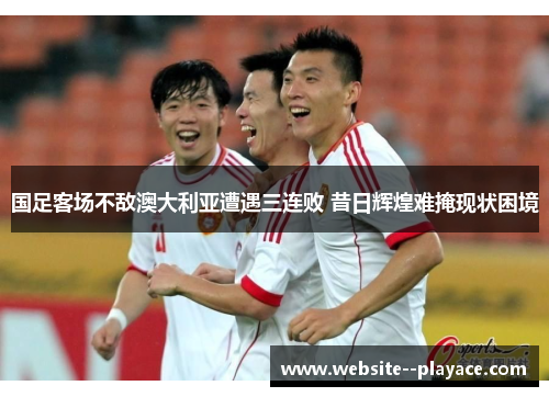 国足客场不敌澳大利亚遭遇三连败 昔日辉煌难掩现状困境 国足客场不敌澳大利亚遭遇三连败 昔日辉煌难掩现状困境