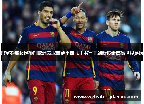 巴塞罗那女足横扫欧洲豪取单赛季四冠王书写王朝新传奇震撼世界足坛