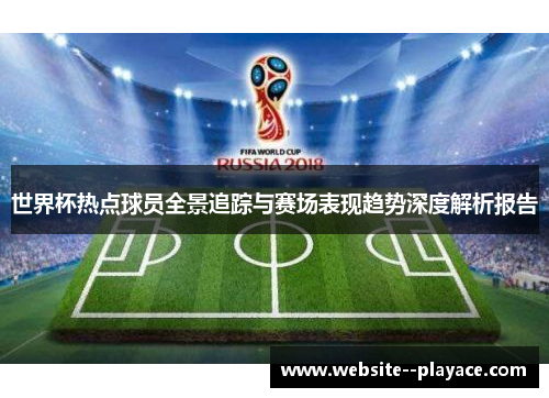 世界杯热点球员全景追踪与赛场表现趋势深度解析报告 世界杯热点球员全景追踪与赛场表现趋势深度解析报告