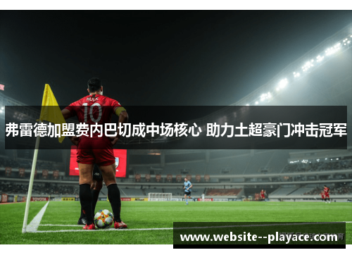 弗雷德加盟费内巴切成中场核心 助力土超豪门冲击冠军 弗雷德加盟费内巴切成中场核心 助力土超豪门冲击冠军